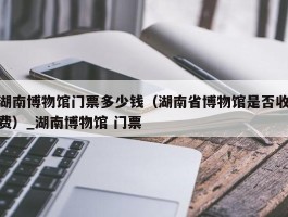 湖南博物馆门票多少钱（湖南省博物馆是否收费）_湖南博物馆 门票