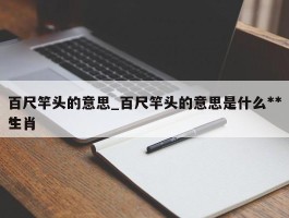 百尺竿头的意思_百尺竿头的意思是什么***生肖