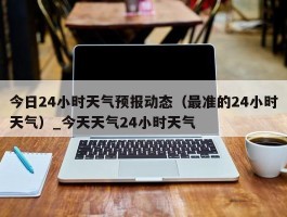 今日24小时天气预报动态（最准的24小时天气）_今天天气24小时天气