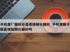 手机原厂膜好还是更换钢化膜好_手机原膜不撕直接贴钢化膜好吗