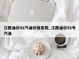 江西油价92汽油价格走势_江西油价92号汽油