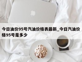 今日油价95号汽油价格表最新_今日汽油价格95号是多少