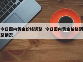 今日国内黄金价格调整_今日国内黄金价格调整情况