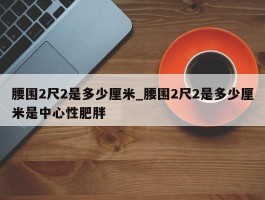 腰围2尺2是多少厘米_腰围2尺2是多少厘米是中心性肥胖