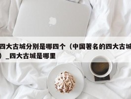 四大古城分别是哪四个（中国著名的四大古城）_四大古城是哪里