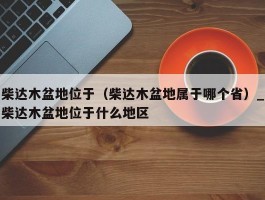 柴达木盆地位于（柴达木盆地属于哪个省）_柴达木盆地位于什么地区