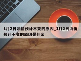 1月2日油价预计不变的原因_1月2日油价预计不变的原因是什么