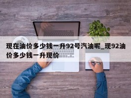 现在油价多少钱一升92号汽油呢_现92油价多少钱一升现价