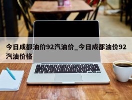 今日成都油价92汽油价_今日成都油价92汽油价格