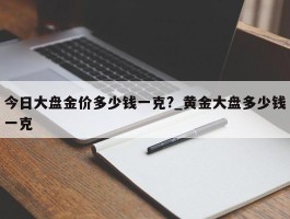 今日大盘金价多少钱一克?_黄金大盘多少钱一克