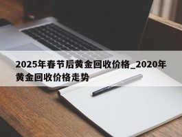 2025年春节后黄金回收价格_2020年黄金回收价格走势