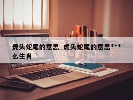 虎头蛇尾的意思_虎头蛇尾的意思***什么生肖
