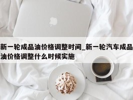 新一轮成品油价格调整时间_新一轮汽车成品油价格调整什么时候实施