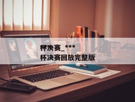 ******杯决赛_******杯决赛回放完整版
