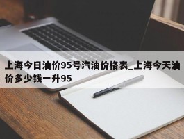 上海今日油价95号汽油价格表_上海今天油价多少钱一升95