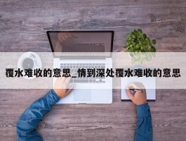 覆水难收的意思_情到深处覆水难收的意思