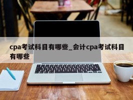 cpa考试科目有哪些_会计cpa考试科目有哪些