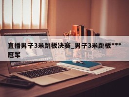 直播男子3米跳板决赛_男子3米跳板***冠军
