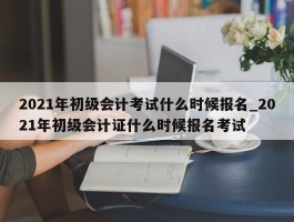 2021年初级会计考试什么时候报名_2021年初级会计证什么时候报名考试