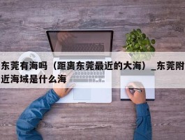 东莞有海吗（距离东莞最近的大海）_东莞附近海域是什么海
