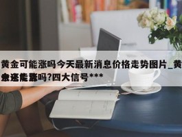 黄金可能涨吗今天最新消息价格走势图片_黄金还能涨吗?四大信号***未来走势