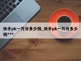 快手pk一万分多少钱_快手pk一万分多少钱***