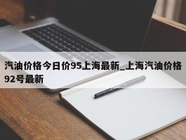 汽油价格今日价95上海最新_上海汽油价格92号最新