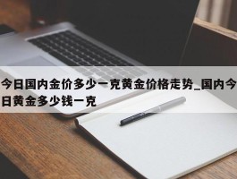 今日国内金价多少一克黄金价格走势_国内今日黄金多少钱一克