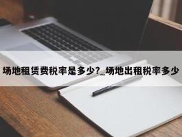 场地租赁费税率是多少?_场地出租税率多少