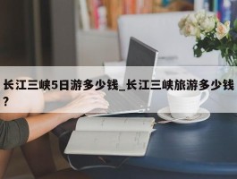 长江三峡5日游多少钱_长江三峡旅游多少钱?
