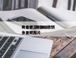 黄金会涨到多少***一克呢_黄金会涨到多少***一克呢图片