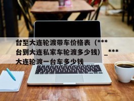 ***台至大连轮渡带车价格表（***台到大连私家车轮渡多少钱）_***台到大连轮渡一台车多少钱