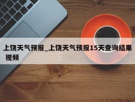上饶天气预报_上饶天气预报15天查询结果 视频