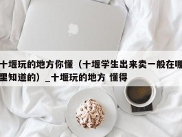 十堰玩的地方你懂（十堰学生出来卖一般在哪里知道的）_十堰玩的地方 懂得