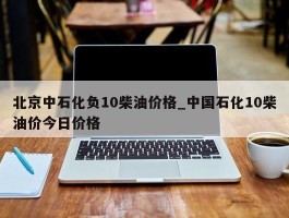 北京中石化负10柴油价格_中国石化10柴油价今日价格