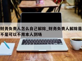 财务负责人怎么自己解除_财务负责人解除是不是可以不用本人到场