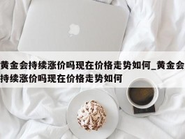黄金会持续涨价吗现在价格走势如何_黄金会持续涨价吗现在价格走势如何