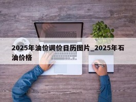 2025年油价调价日历图片_2025年石油价格