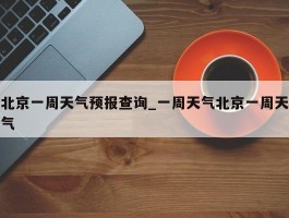 北京一周天气预报查询_一周天气北京一周天气