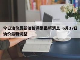 今日油价最新油价调整最新消息_6月17日油价最新调整