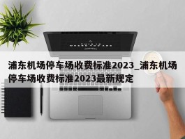 浦东机场停车场收费标准2023_浦东机场停车场收费标准2023最新规定
