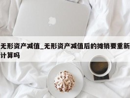 无形资产减值_无形资产减值后的摊销要重新计算吗