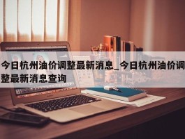 今日杭州油价调整最新消息_今日杭州油价调整最新消息查询