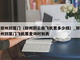 郑州到厦门（郑州到云南飞机票多少钱）_郑州到厦门飞机票查询时刻表