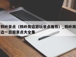 铁岭景点（铁岭周边游玩景点推荐）_铁岭周边一日游景点大全集