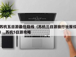 苏杭五日游最佳路线（苏杭三日游旅行社报价）_苏杭5日游攻略