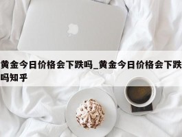 黄金今日价格会下跌吗_黄金今日价格会下跌吗知乎