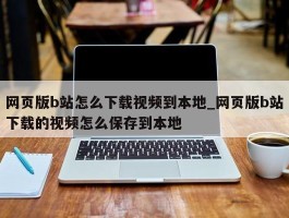 网页版b站怎么下载视频到本地_网页版b站下载的视频怎么保存到本地