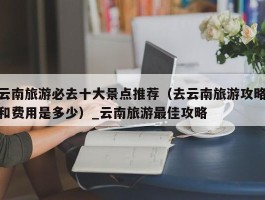 云南旅游必去十大景点推荐（去云南旅游攻略和费用是多少）_云南旅游最佳攻略