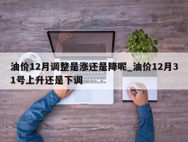 油价12月调整是涨还是降呢_油价12月31号上升还是下调